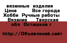 вязанные  изделия  › Цена ­ 100 - Все города Хобби. Ручные работы » Вязание   . Тверская обл.,Осташков г.